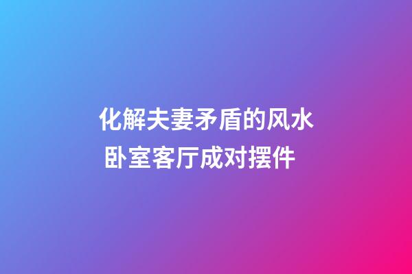 化解夫妻矛盾的风水 卧室客厅成对摆件